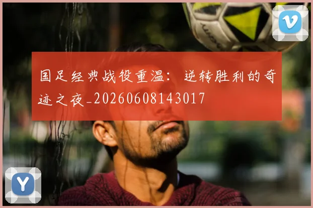 国足经典战役重温:逆转胜利的奇迹之夜_20260608143017