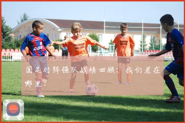 国足对阵强队战绩回顾：我们差在哪里？