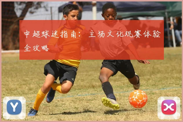 中超球迷指南:主场文化观赛体验全攻略
